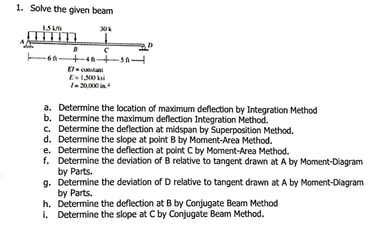 1. Solve the given beam
1.5 k/ft
6 ft
30 k
Į
B
с
- 4 ( ਆਈ.
h.
i.
El = constant
E = 1,500 ksi
/= 20,000 in.4
-511-
a. Determine the location of maximum deflection by Integration Method
Determine the maximum deflection Integration Method.
b.
c. Determine the deflection at midspan by Superposition Method.
d. Determine the slope at point B by Moment-Area Method.
e. Determine the deflection at point C by Moment-Area Method.
f.
Determine the deviation of B relative to tangent drawn at A by Moment-Diagram
by Parts.
g. Determine the deviation of D relative to tangent drawn at A by Moment-Diagram
by Parts.
Determine the deflection at B by Conjugate Beam Method
Determine the slope at C by Conjugate Beam Method.