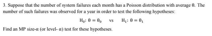 3. Suppose that the number of system failures each month has a Poisson distribution with average 8. The
number of such failures was observed for a year in order to test the following hypotheses:
Ho: 0 = 00
Vs
H₁: 0 = 0₁
Find an MP size-a (or level-a) test for these hypotheses.