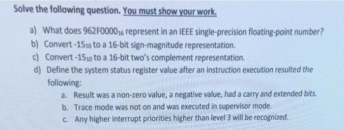 Solve the following question. You must show your work.
a) What does 962F000016 represent in an IEEE single-precision floating-point number?
b) Convert -151o to a 16-bit sign-magnitude representation.
c) Convert-151o to a 16-bit two's complement representation.
d) Define the system status register value after an instruction execution resulted the
following:
a. Result was a non-zero value, a negative value, had a carry and extended bits.
b. Trace mode was not on and was executed in supervisor mode.
C. Any higher interrupt priorities higher than level 3 will be recognized.
