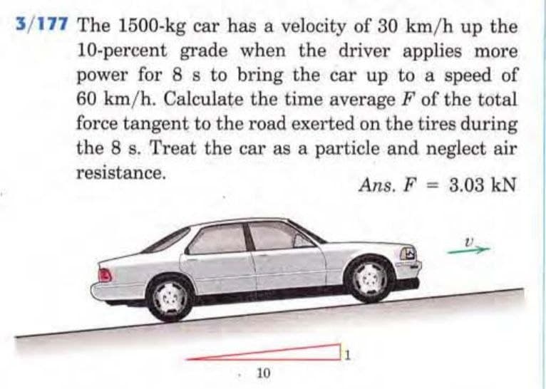 3/177 The 1500-kg car has a velocity of 30 km/h up the
10-percent grade when the driver applies more
power for 8 s to bring the car up to a speed of
60 km/h. Calculate the time average F of the total
force tangent to the road exerted on the tires during
the 8 s. Treat the car as a particle and neglect air
resistance.
Ans. F= 3.03 kN
10
1