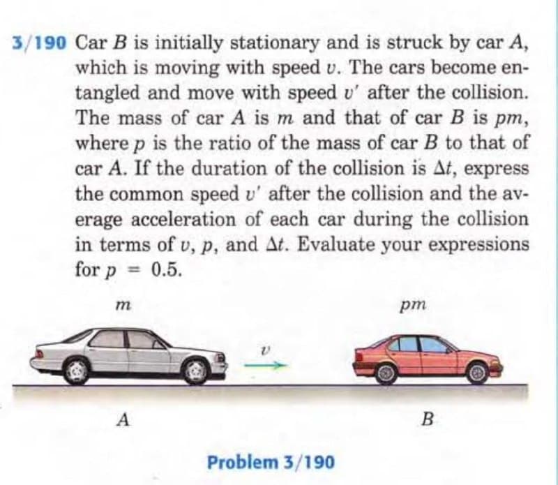 3/190 Car B is initially stationary and is struck by car A,
which is moving with speed v. The cars become en-
tangled and move with speed u' after the collision.
The mass of car A is m and that of car B is pm,
where p is the ratio of the mass of car B to that of
car A. If the duration of the collision is At, express
the common speed u' after the collision and the av-
erage acceleration of each car during the collision
in terms of u, p, and At. Evaluate your expressions
for p
0.5.
=
m
A
Problem 3/190
pm
B