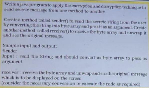 Write a java program to apply the encryption and decryption technique to
send secrete message from one method to another.
Create a method called sender() to send the secrete string from the user
by converting the string into byte array and pass it as an argument. Create
another method called receiver() to receive the byte array and unwrap it
and see the original message.
Sample input and output:
Sender
Input: send the String, and should convert as byte array to pass as
argument
receiver: receive the byte array and unwrap and see the original message
which is to be displayed on the screen
(consider the necessary conversion to execute the code as required)