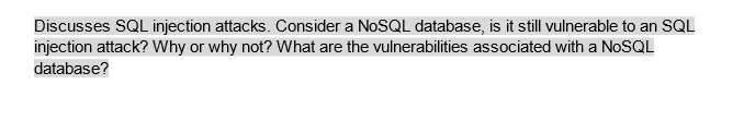 Discusses SQL injection attacks. Consider a NoSQL database, is it still vulnerable to an SQL
injection attack? Why or why not? What are the vulnerabilities associated with a NoSQL
database?