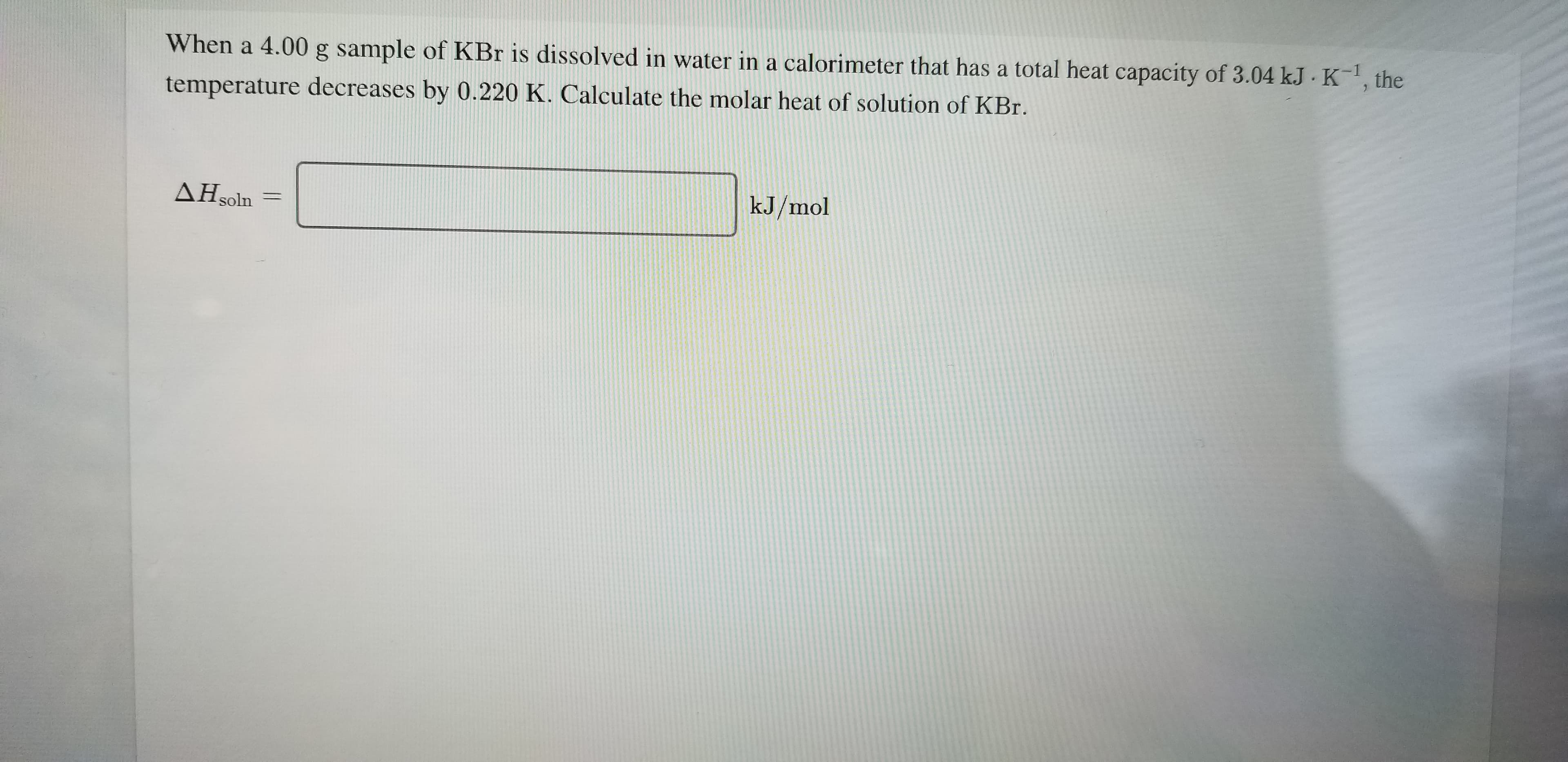 When a 4.00 g sample of KBr is dissolved in water in a calorimeter that has a total heat capacity of 3.04 kJ K, the
temperature decreases by 0.220 K. Calculate the molar heat of solution of KBr.
kJ/mol
AH soln
