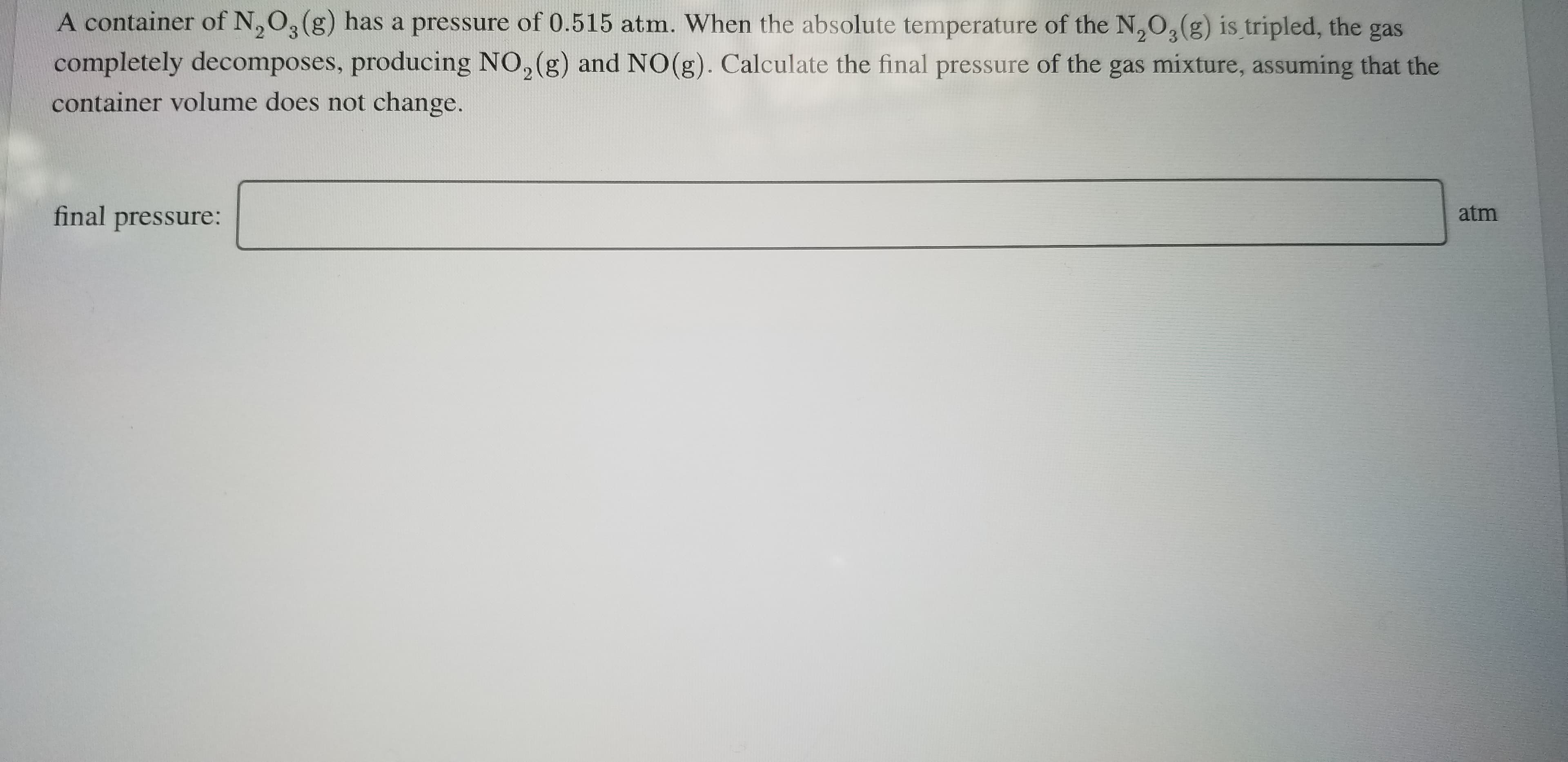 A container of N,O, (g) has a pressure of 0.515 atm. When the absolute temperature of the N,O,(g) is tripled, the gas
completely decomposes, producing NO, (g) and NO(g). Calculate the final pressure of the gas mixture, assuming that the
container volume does not change.
final pressure:
atm

