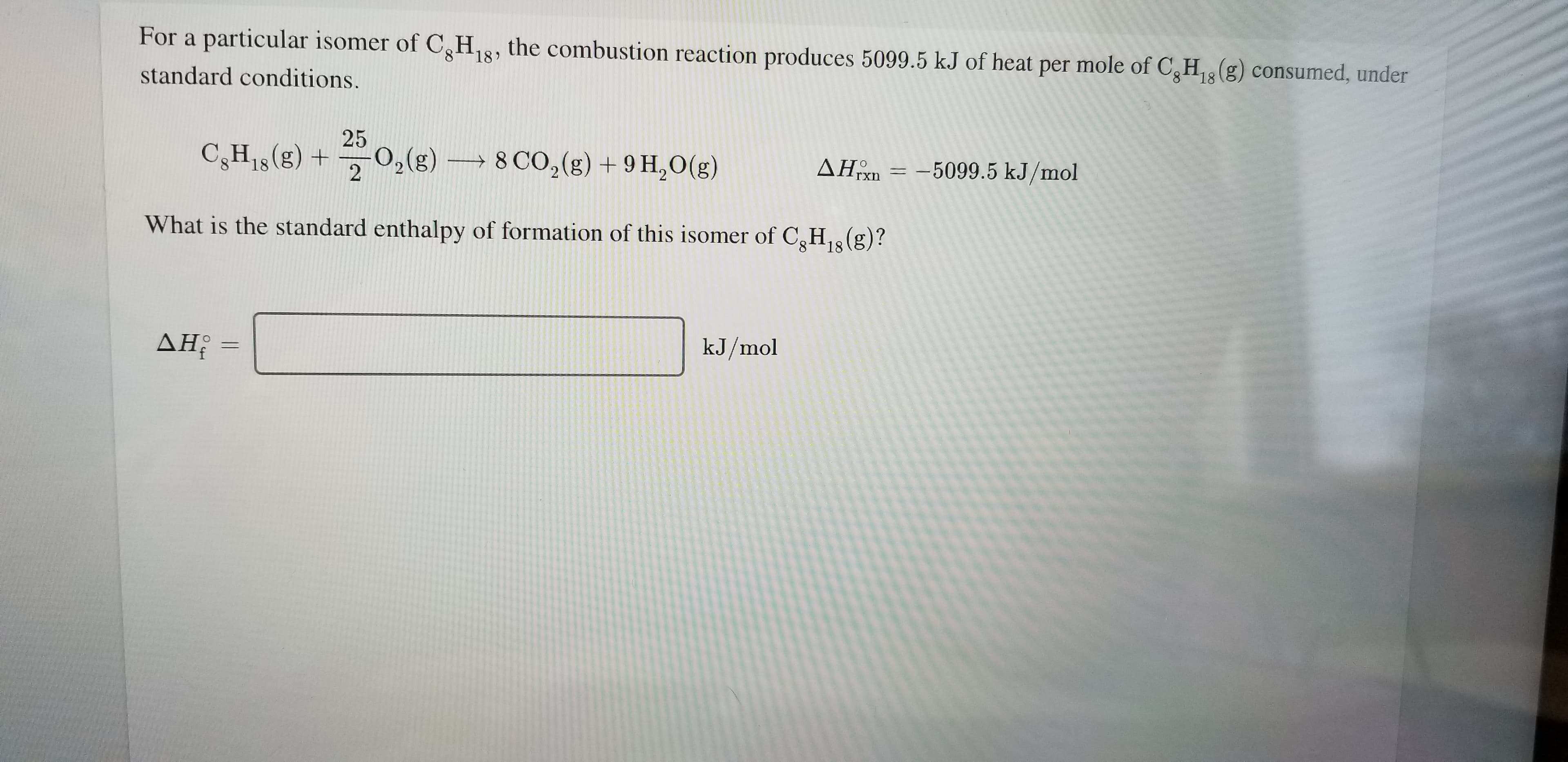 For a particular isomer of CH, the combustion reaction produces 5099.5 kJ of heat
per mole of C,H(g) consumed, under
18'
8 18
standard conditions.
25
02(g)
8 CO2(g)+9 H,0(g)
AHn=5099.5 kJ/mol
CH18 (g) +
rxn
2
What is the standard enthalpy of formation of this isomer of CH(g)?
18
kJ/mol
AHi
