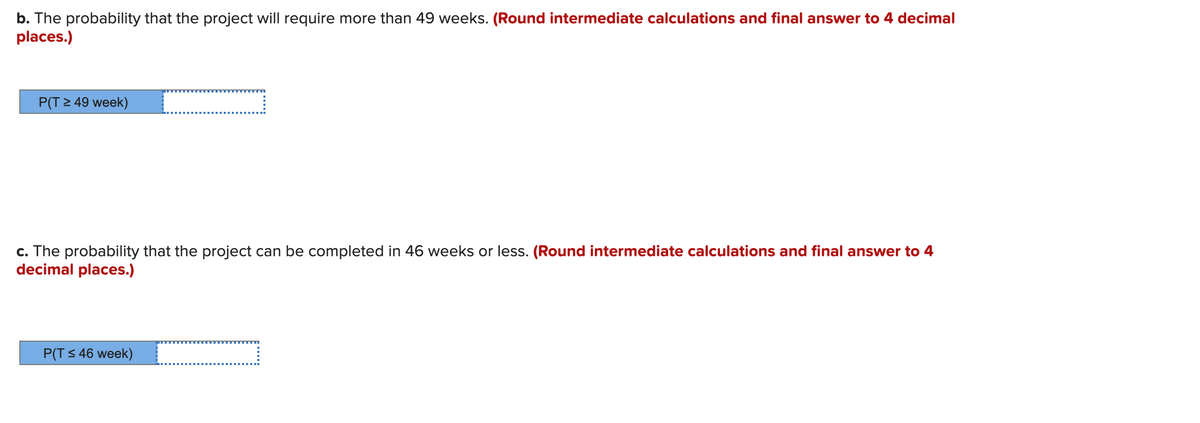 b. The probability that the project will require more than 49 weeks. (Round intermediate calculations and final answer to 4 decimal
places.)
P(T 2 49 week)
c. The probability that the project can be completed in 46 weeks or less. (Round intermediate calculations and final answer to 4
decimal places.)
P(T S 46 week)
