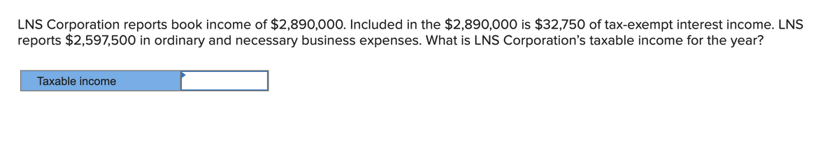 LNS Corporation reports book income of $2,890,000. Included in the $2,890,000 is $32,750 of tax-exempt interest income. LNS
reports $2,597,500 in ordinary and necessary business expenses. What is LNS Corporation's taxable income for the year?
Taxable income

