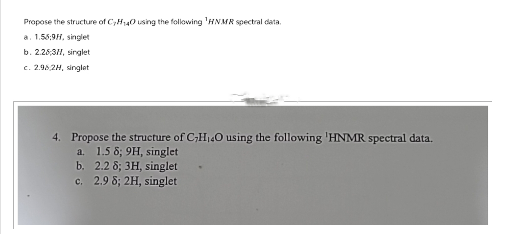 Propose the structure of C7H140 using the following 'HNMR spectral data.
a. 1.58;9H, singlet
b. 2.28;3H, singlet
c. 2.98;2H, singlet
4. Propose the structure of C7H140 using the following 'HNMR spectral data.
a. 1.5 8; 9H, singlet
b. 2.2 8; 3H, singlet
c. 2.9 8; 2H, singlet