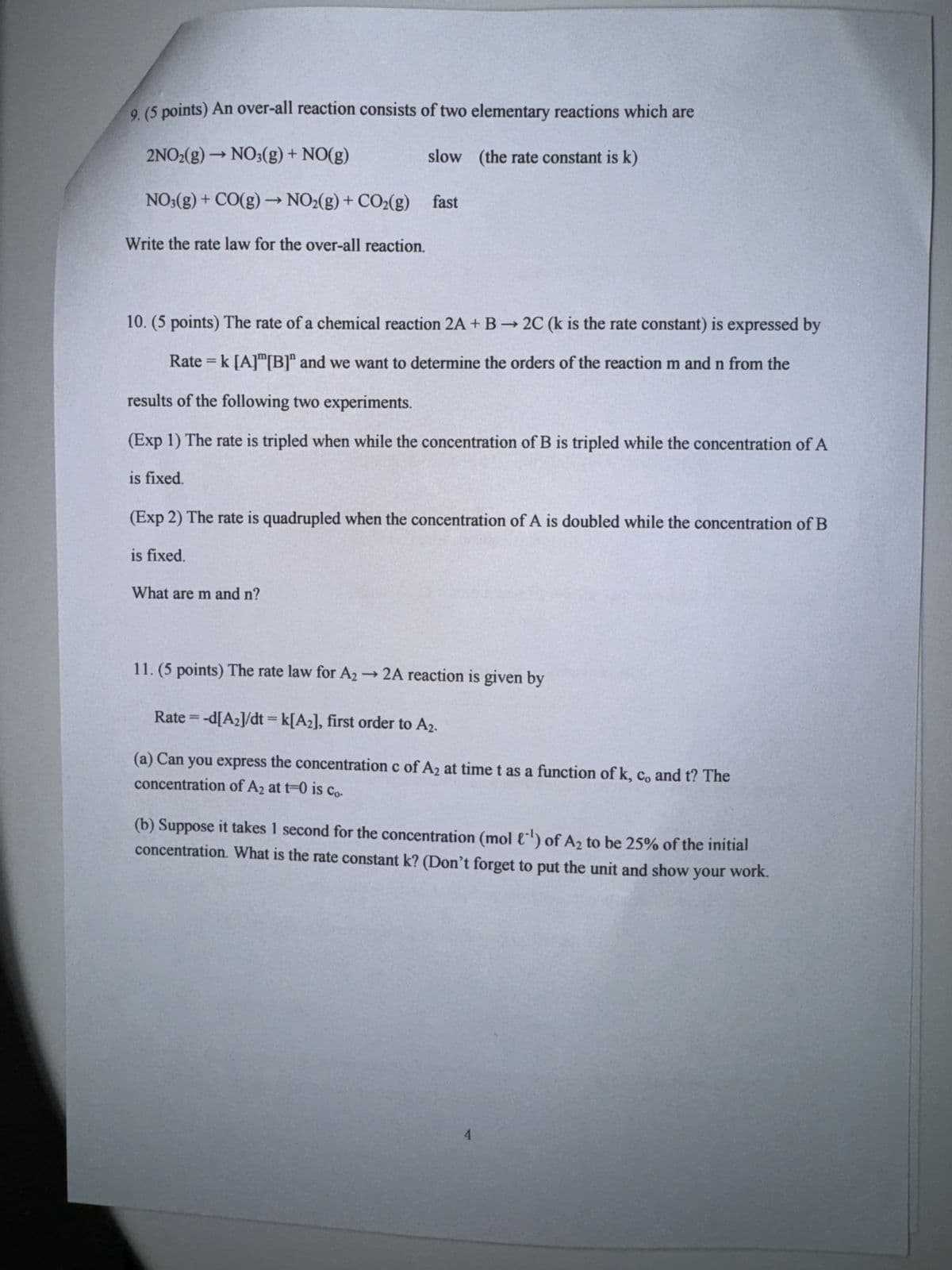 9. (5 points) An over-all reaction consists of two elementary reactions which are
2NO2(g) → NO(g) + NO(g)
->
slow (the rate constant is k)
NO3(g) + CO(g) → NO2(g) + CO2(g) fast
Write the rate law for the over-all reaction.
10. (5 points) The rate of a chemical reaction 2A + B2C (k is the rate constant) is expressed by
Rate = k [A][B]" and we want to determine the orders of the reaction m and n from the
results of the following two experiments.
(Exp 1) The rate is tripled when while the concentration of B is tripled while the concentration of A
is fixed.
(Exp 2) The rate is quadrupled when the concentration of A is doubled while the concentration of B
is fixed.
What are m and n?
11. (5 points) The rate law for A2 → 2A reaction is given by
==
Rate = -d[A2]/dt = k[A2], first order to A2.
(a) Can you express the concentration c of A2 at time t as a function of k, c, and t? The
concentration of A2 at t=0 is Co.
(b) Suppose it takes 1 second for the concentration (mol ) of A₂ to be 25% of the initial
concentration. What is the rate constant k? (Don't forget to put the unit and show your work.
4