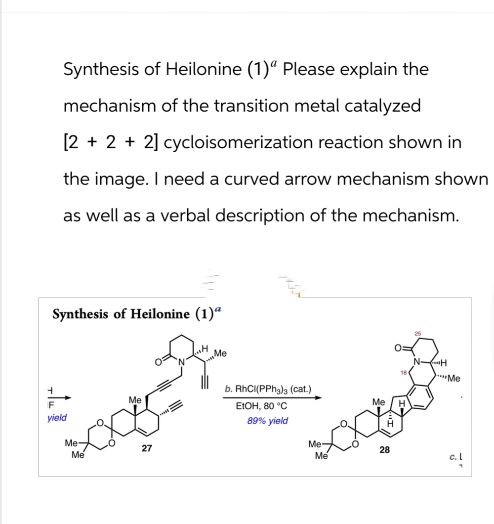 Synthesis of Heilonine (1)ª Please explain the
mechanism of the transition metal catalyzed
[2+2 + 2] cycloisomerization reaction shown in
the image. I need a curved arrow mechanism shown
as well as a verbal description of the mechanism.
Synthesis of Heilonine (1) a
Me
25
N
H
Me
ཀ+
b. RhCI(PPh3)3 (cat.)
Me
Me
EtOH, 80 °C
H
yield
89% yield
Me-
Me
27
Me-
28
Me
c. L
י