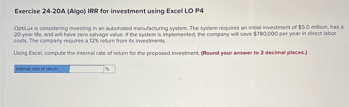 Exercise 24-20A (Algo) IRR for investment using Excel LO P4
OptiLux is considering investing in an automated manufacturing system. The system requires an initial investment of $5.0 million, has a
20-year life, and will have zero salvage value. If the system is implemented, the company will save $780,000 per year in direct labor
costs. The company requires a 12% return from its investments.
Using Excel, compute the internal rate of return for the proposed investment. (Round your answer to 2 decimal places.)
Internal rate of return