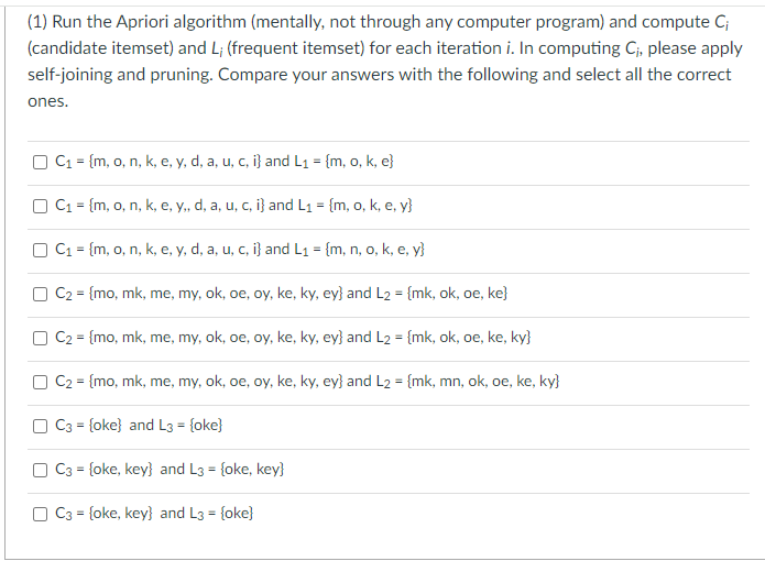 (1) Run the Apriori algorithm (mentally, not through any computer program) and compute Ci
(candidate itemset) and L; (frequent itemset) for each iteration i. In computing C₁, please apply
self-joining and pruning. Compare your answers with the following and select all the correct
ones.
C₁ = {m, o, n, k, e, y, d, a, u, c, i} and L₁ = {m, o, k, e}
C₁ = {m, o, n, k, e, y,, d, a, u, c, i} and L₁ = {m, o, k, e, y}
C₁ = {m, o, n, k, e, y, d, a, u, c, i} and L₁ = {m, n, o, k, e, y}
C2 = {mo, mk, me, my, ok, oe, oy, ke, ky, ey} and L2 = {mk, ok, oe, ke}
C₂ = {mo, mk, me, my, ok, oe, oy, ke, ky, ey} and L2 = {mk, ok, oe, ke, ky}
C₂ = {mo, mk, me, my, ok, oe, oy, ke, ky, ey} and L2 = {mk, mn, ok, oe, ke, ky}
C3 = {oke} and L3 = {oke}
C3 = {oke, key} and L3 = {oke, key}
C3 = {oke, key} and L3 = {oke}