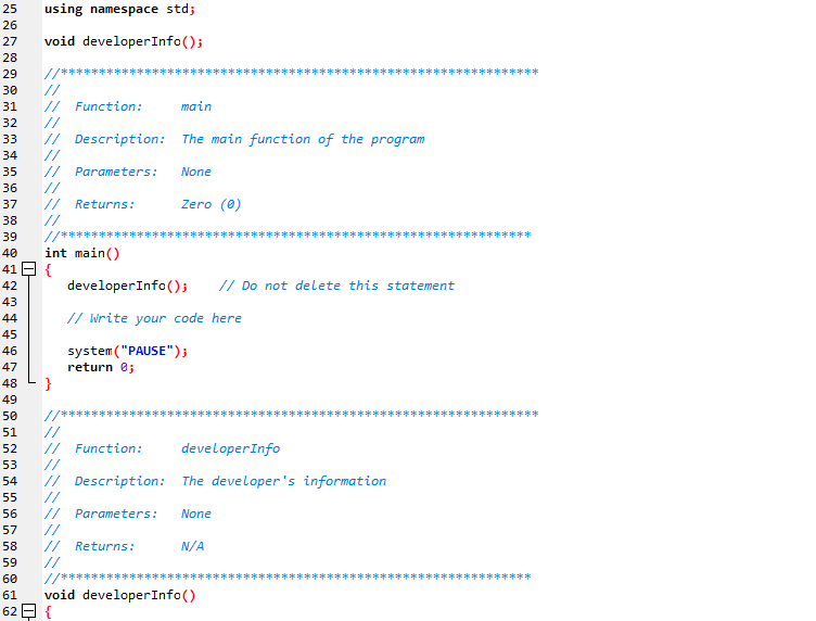 25
using namespace std;
26
27
void developerInfo();
28
29
//******
*****
//
// Function:
//
// Description: The main function of the program
//
30
31
main
32
33
34
// Parameters:
//
//
//
//*******
int main()
35
None
36
37
Returns:
Zero (0)
38
39
*********
40
41 E {
developerInfo();
// Do not delete this statement
42
43
// Write your code here
44
45
system ("PAUSE");
return 0;
46
47
48
}
49
50
//***************************************************************
//
// Function:
//
// Description: The developer's information
//
// Parameters:
//
//
//
/中中 毕
void developerInfo()
51
52
developerInfo
53
54
55
56
None
57
58
Returns:
N/A
59
60
半*
61
62 E {
