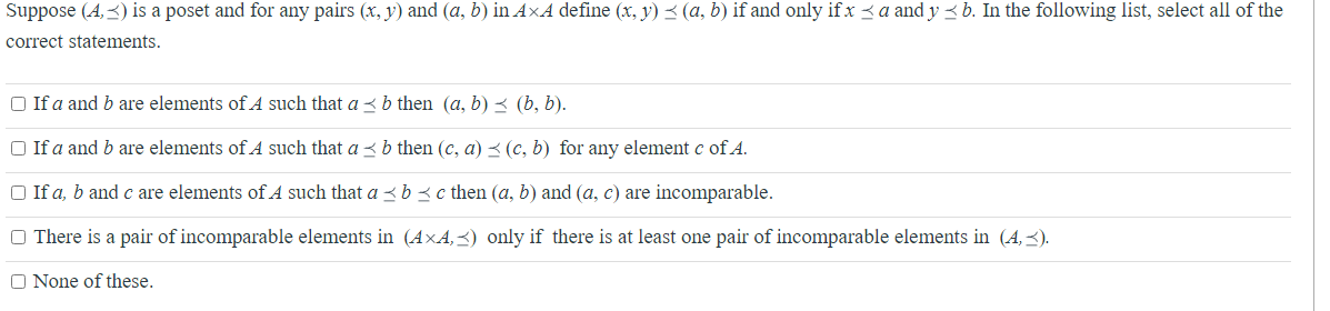 Suppose (4,3) is a poset and for any pairs (x, y) and (a, b) in AxA define (x, y) ≤ (a, b) if and only if x ≤a and y≤ b. In the following list, select all of the
correct statements.
□ If a and b are elements of A such that a ≤ b then (a, b) ≤ (b, b).
□ If a and b are elements of A such that a ≤ b then (c, a) ≤ (c, b) for any element c of A.
□ If a, b and c are elements of A such that a ≤ b c then (a, b) and (a, c) are incomparable.
There is a pair of incomparable elements in (AXA,≤) only if there is at least one pair of incomparable elements in (4,≤).
None of these.