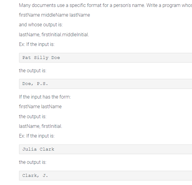 Many documents use a specific format for a person's name. Write a program whos
firstName middleName lastName
and whose output is:
lastName, firstInitial.middlelnitial.
Ex: If the input is:
Pat Silly Doe
the output is:
Doe, P.S.
If the input has the form:
firstName lastName
the output is:
lastName, firstInitial.
Ex: If the input is:
Julia Clark
the output is:
Clark, J.