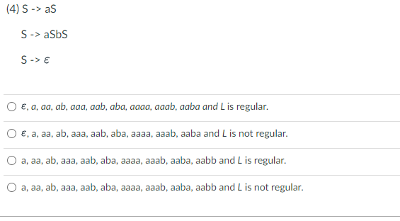 (4) S -> aS
S-> aSbS
S-> €
E, a, aa, ab, aaa, aab, aba, aaaa, aaab, aaba and L is regular.
€, a, aa, ab, aaa, aab, aba, aaaa, aaab, aaba and L is not regular.
a, aa, ab, aaa, aab, aba, aaaa, aaab, aaba, aabb and L is regular.
a, aa, ab, aaa, aab, aba, aaaa, aaab, aaba, aabb and L is not regular.