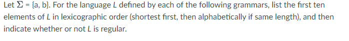 Let >= {a,b}. For the language L defined by each of the following grammars, list the first ten
elements of L in lexicographic order (shortest first, then alphabetically if same length), and then
indicate whether or not L is regular.