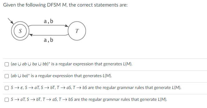Given the following DFSM M, the correct statements are:
S
a, b
a,b
T
□ (aa Uab Uba U bb)* is a regular expression that generates L(M).
(ab Uba)* is a regular expression that generates L(M).
□S → E, S → aT, S→ bT, T→ aS, T→ bS are the regular grammar rules that generate L(M).
SaT, S→ bT, TaS, TbS are the regular grammar rules that generate L(M).