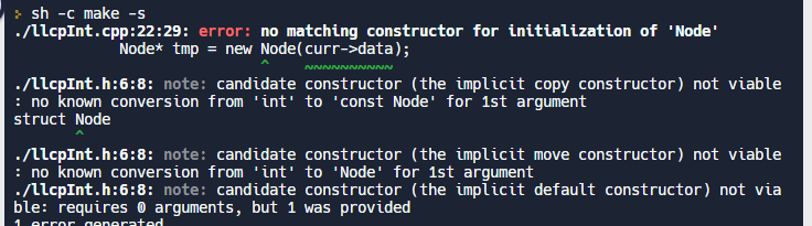 >sh -c make-s
./llcpInt.cpp:22:29:
error: no matching constructor for initialization of 'Node'
Node* tmp = new Node(curr->data);
./llcpInt.h:6:8: note: candidate constructor (the implicit copy constructor) not viable
: no known conversion from 'int' to 'const Node' for 1st argument
struct Node
./llcpInt.h:6:8: note: candidate constructor (the implicit move constructor) not viable
: no known conversion from 'int' to 'Node' for 1st argument
./llcpInt.h:6:8: note: candidate constructor (the implicit default constructor) not via
ble: requires arguments, but 1 was provided
1 error generated
