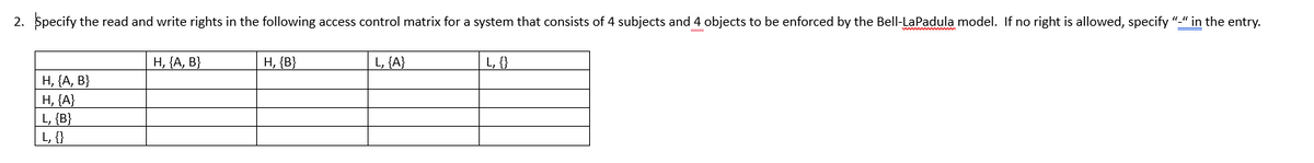 2. Specify the read and write rights in the following access control matrix for a system that consists of 4 subjects and 4 objects to be enforced by the Bell-LaPadula model. If no right is allowed, specify "-" in the entry.
H, {A, B}
H, {A}
L, {B}
L, {}
H, {A, B}
H, {B}
L, {A}
L, {}