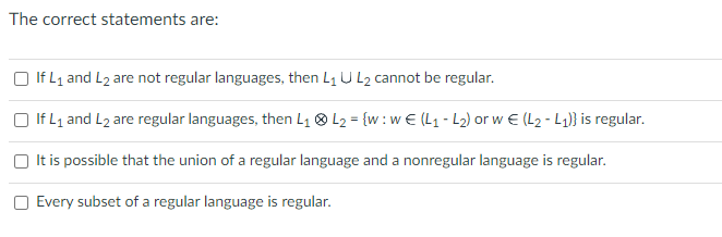 The correct statements are:
If L₁ and L2 are not regular languages, then L₁ U L₂ cannot be regular.
If L₁ and L₂ are regular languages, then L₁ L₂ = {w: w€ (L₁-L₂) or w€ (L₂-L₁)} is regular.
It is possible that the union of a regular language and a nonregular language is regular.
Every subset of a regular language is regular.