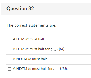 Question 32
The correct statements are:
A DTM M must halt.
A DTM M must halt for € € L(M).
ANDTM M must halt.
ANDTM M must halt for € € L(M).