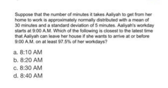 Suppose that the number of minutes it takes Aaliyah to get from her
home to work is approximately normally distributed with a mean of
30 minutes and a standard deviation of 5 minutes. Aaliyah's workday
starts at 9:00 A.M. Which of the following is closest to the latest time
that Aaliyah can leave her house if she wants to arrive at or before
9:00 A.M. on at least 97.5% of her workdays?
a. 8:10 AM
b. 8:20 AM
c. 8:30 AM
d. 8:40 AM