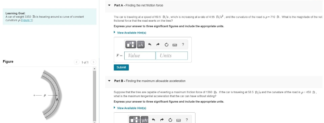 Learning Goal:
A car of weight 3350 lb is traveling around a curve of constant
curvature p (Figure 1)
Figure
< 1 of 1
▼
Part A - Finding the net friction force
The car is traveling at a speed of 69.5 ft/s, which is increasing at a rate of 4.55 ft/s², and the curvature of the road is p=710 ft. What is the magnitude of the net
frictional force that the road exerts on the tires?
Express your answer to three significant figures and include the appropriate units.
View Available Hint(s)
F=
Submit
HA 4 A Ć
Value
Units
Part B - Finding the maximum allowable acceleration
Suppose that the tires are capable of exerting a maximum friction force of 1360 lb. If the car is traveling at 58.5 ft/s and the curvature of the road is p= 450 ft.
what is the maximum tangential acceleration that the car can have without sliding?
Express your answer to three significant figures and include the appropriate units.
View Available Hint(s)
A
?