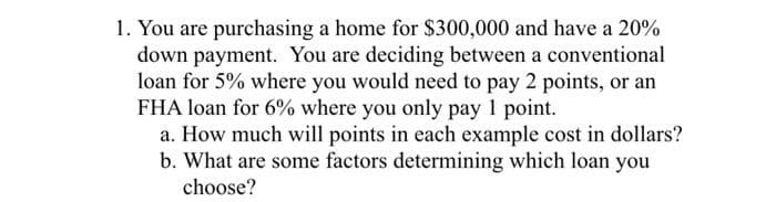 1. You are purchasing a home for $300,000 and have a 20%
down payment. You are deciding between a conventional
loan for 5% where you would need to pay 2 points, or an
FHA loan for 6% where you only pay 1 point.
a. How much will points in each example cost in dollars?
b. What are some factors determining which loan you
choose?