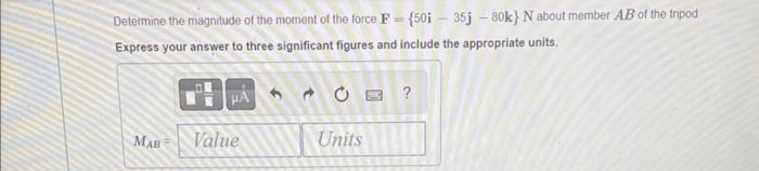 Determine the magnitude of the moment f the force F= {50i - 35j-80k} N about member AB of the tripod
Express your answer to three significant figures and include the appropriate units.
MAB
μA
Value
e
Units
?