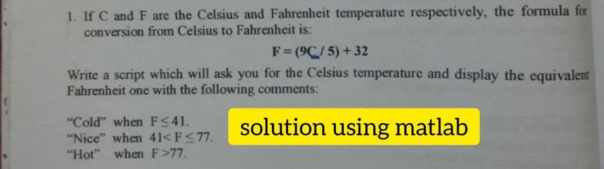 1. If C and F are the Celsius and Fahrenheit temperature respectively, the formula for
conversion from Celsius to Fahrenheit is:
F= (9C/5) +32
Write a script which will ask you for the Celsius temperature and display the equivalent
Fahrenheit one with the following comments:
"Cold" when F<41.
"Nice" when 41< F<77.
"Hot" when F>77.
solution using matlab
