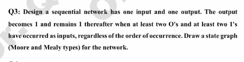 Q3: Design a sequential network has one input and one output. The output
becomes 1 and remains 1 thereafter when at least two O's and at least two 1's
have occurred as inputs, regardless of the order of occurrence. Draw a state graph
(Moore and Mealy types) for the network.