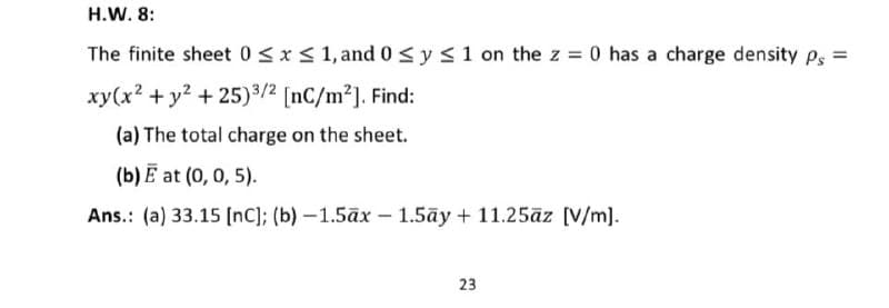 H.W. 8:
The finite sheet 0≤x≤ 1, and 0 ≤ y ≤ 1 on the z = 0 has a charge density Ps =
xy(x² + y² +25)3/2 [nC/m²]. Find:
(a) The total charge on the sheet.
(b) E at (0, 0, 5).
Ans.: (a) 33.15 [nc]; (b)-1.5āx - 1.5ay + 11.25āz [V/m].
23