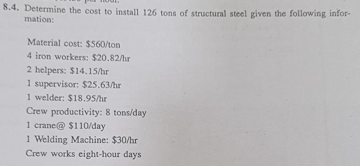 8.4. Determine the cost to install 126 tons of structural steel given the following infor-
mation:
Material cost: $560/ton
4 iron workers: $20.82/hr
2 helpers: $14.15/hr
1 supervisor: $25.63/hr
1 welder: $18.95/hr
Crew productivity: 8 tons/day
1 crane@ $110/day
1 Welding Machine: $30/hr
Crew works eight-hour days