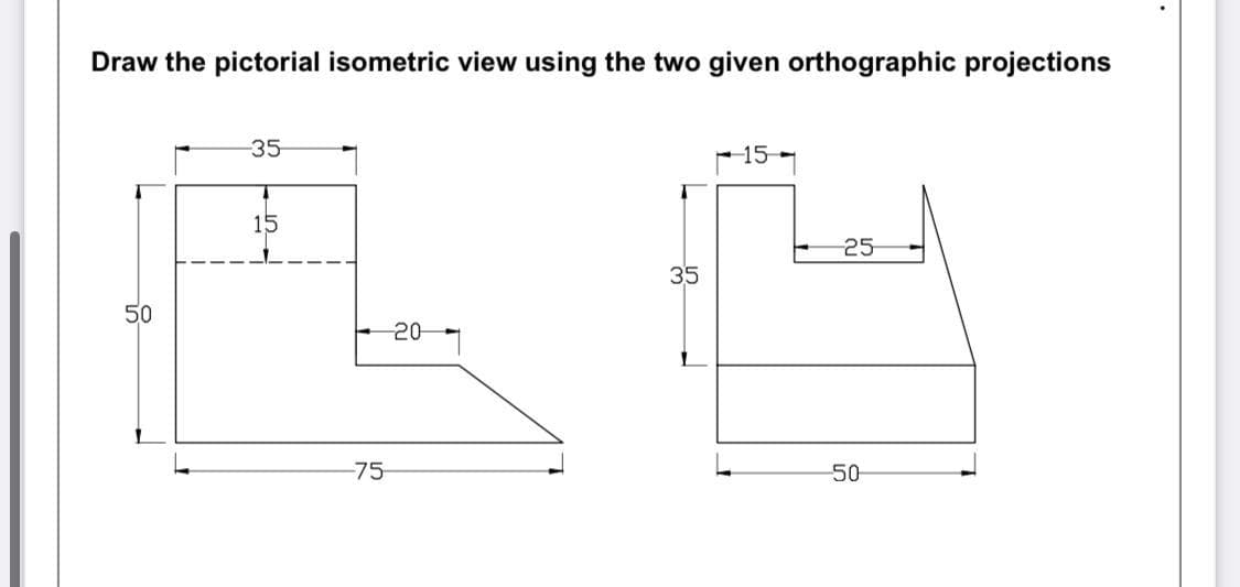 Draw the pictorial isometric view using the two given orthographic projections
-35
-15
15
25
50
-20
-75
35
50