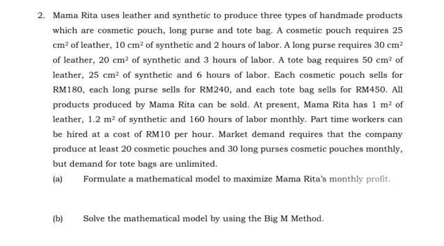 2. Mama Rita uses leather and synthetic to produce three types of handmade products
which are cosmetic pouch, long purse and tote bag. A cosmetic pouch requires 25
cm² of leather, 10 cm² of synthetic and 2 hours of labor. A long purse requires 30 cm²
of leather, 20 cm² of synthetic and 3 hours of labor. A tote bag requires 50 cm² of
leather, 25 cm² of synthetic and 6 hours of labor. Each cosmetic pouch sells for
RM180, each long purse sells for RM240, and each tote bag sells for RM450. All
products produced by Mama Rita can be sold. At present, Mama Rita has 1 m² of
leather, 1.2 m² of synthetic and 160 hours of labor monthly. Part time workers can
be hired at a cost of RM10 per hour. Market demand requires that the company
produce at least 20 cosmetic pouches and 30 long purses cosmetic pouches monthly,
but demand for tote bags are unlimited.
(a)
Formulate a mathematical model to maximize Mama Rita's monthly profit.
(b)
Solve the mathematical model by using the Big M Method.