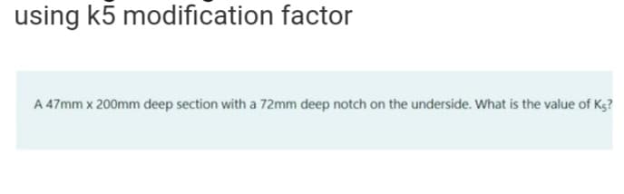 using k5 modification factor
A 47mm x 200mm deep section with a 72mm deep notch on the underside. What is the value of K5?