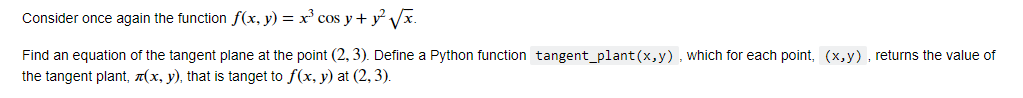 Consider once again the function f(x, y) = x³ cos y + y²√√√x.
Find an equation of the tangent plane at the point (2, 3). Define a Python function tangent_plant (x,y), which for each point, (x,y), returns the value of
the tangent plant, (x, y), that is tanget to f(x, y) at (2, 3).