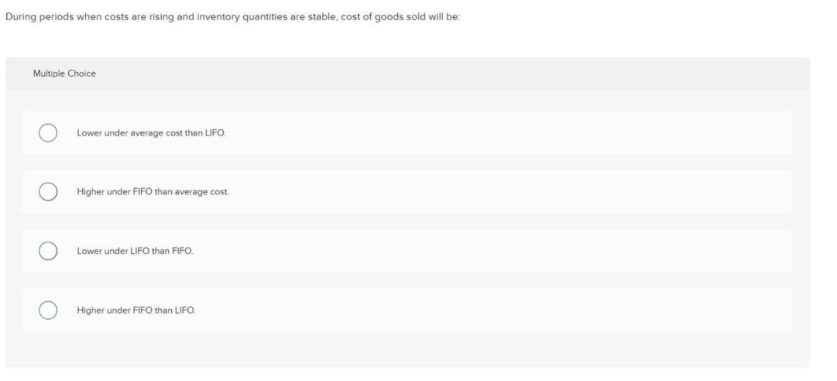 During periods when costs are rising and inventory quantities are stable, cost of goods sold will be:
Multiple Choice
Lower under average cost than LIFO.
Higher under FIFO than average cost.
Lower under LIFO than FIFO.
Higher under FIFO than LIFO.