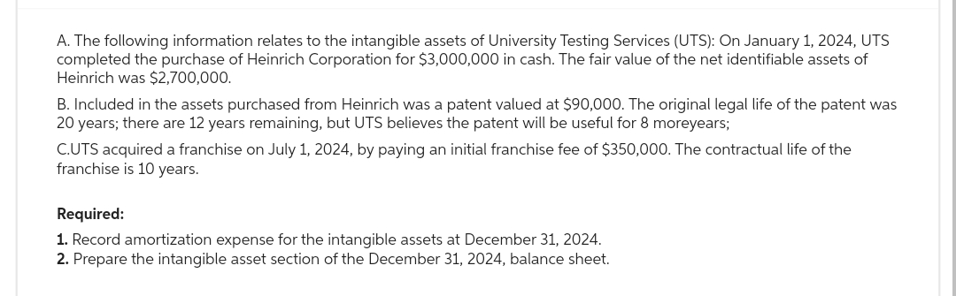 A. The following information relates to the intangible assets of University Testing Services (UTS): On January 1, 2024, UTS
completed the purchase of Heinrich Corporation for $3,000,000 in cash. The fair value of the net identifiable assets of
Heinrich was $2,700,000.
B. Included in the assets purchased from Heinrich was a patent valued at $90,000. The original legal life of the patent was
20 years; there are 12 years remaining, but UTS believes the patent will be useful for 8 moreyears;
C.UTS acquired a franchise on July 1, 2024, by paying an initial franchise fee of $350,000. The contractual life of the
franchise is 10 years.
Required:
1. Record amortization expense for the intangible assets at December 31, 2024.
2. Prepare the intangible asset section of the December 31, 2024, balance sheet.