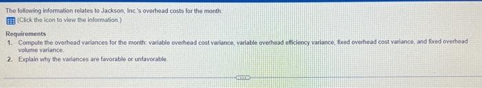 The following information relates to Jackson, Inc's overhead costs for the month
(Click the icon to view the information.)
Requirements
1. Compute the overhead variances for the month; variable overhead cost variance, variable overhead efficiency variance, fixed overhead cost variance, and fixed overhead
volume variance
2. Explain why the variances are favorable or unfavorable.
C