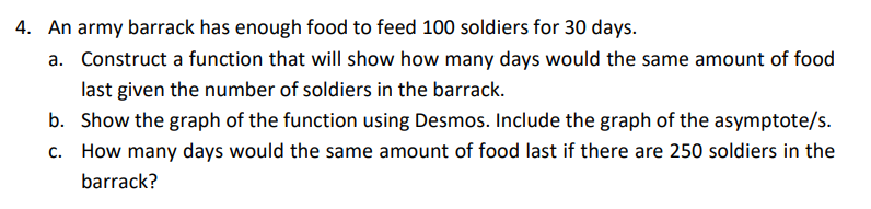 4. An army barrack has enough food to feed 100 soldiers for 30 days.
a.
Construct a function that will show how many days would the same amount of food
last given the number of soldiers in the barrack.
b. Show the graph of the function using Desmos. Include the graph of the asymptote/s.
c. How many days would the same amount of food last if there are 250 soldiers in the
barrack?