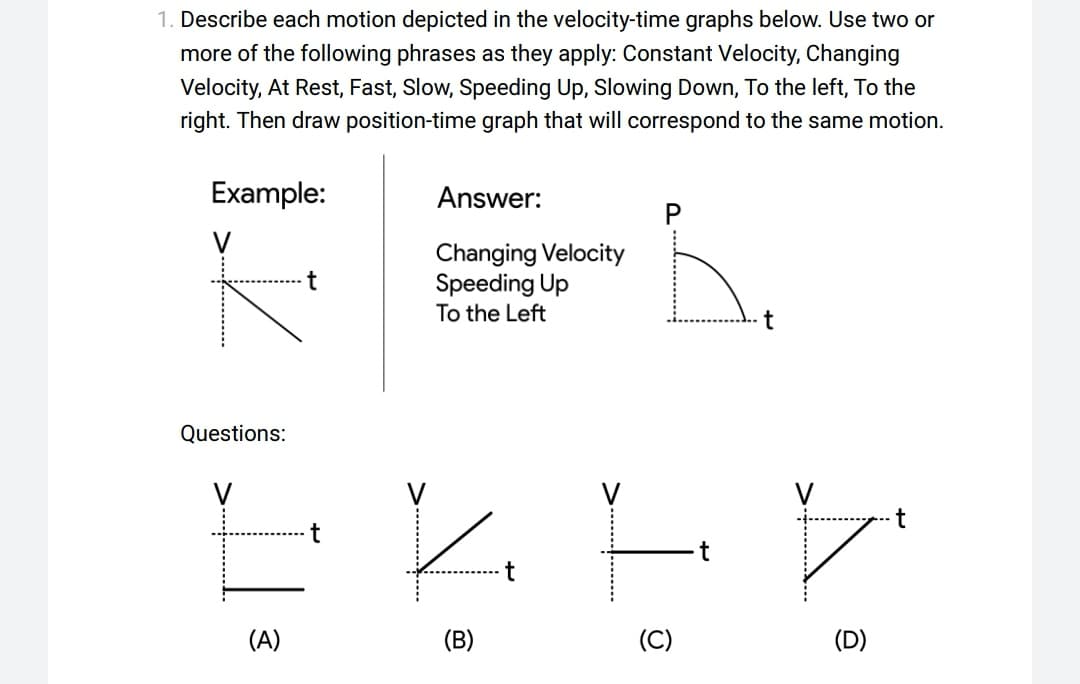 1. Describe each motion depicted in the velocity-time graphs below. Use two or
more of the following phrases as they apply: Constant Velocity, Changing
Velocity, At Rest, Fast, Slow, Speeding Up, Slowing Down, To the left, To the
right. Then draw position-time graph that will correspond to the same motion.
Example:
V
Questions:
(A)
Answer:
Changing Velocity
Speeding Up
To the Left
K
(B)
(C)
t
F
(D)
t