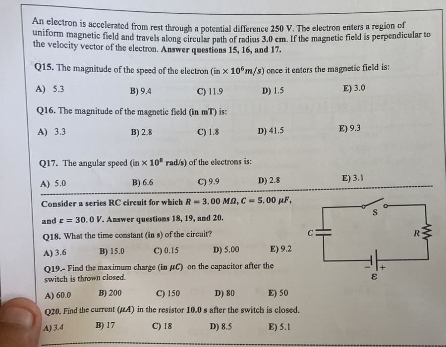 An electron is accelerated from rest through a potential difference 250 V. The electron enters a region of
uniform magnetic field and travels along circular path of radius 3.0 cm. If the magnetic field is perpendicular to
the velocity vector of the electron. Answer questions 15, 16, and 17.
Q15. The magnitude of the speed of the electron (in x 106m/s) once it enters the magnetic field is:
A) 5.3
B) 9.4
C) 11.9
D) 1.5
E) 3.0
Q16. The magnitude of the magnetic field (in mT) is:
A) 3.3
B) 2.8
C) 1.8
D) 41.5
Q17. The angular speed (in x 108 rad/s) of the electrons is:
A) 5.0
B) 6.6
C) 9.9
D) 2.8
Consider a series RC circuit for which R = 3.00 M2, C = 5.00 μF,
and & = 30.0 V. Answer questions 18, 19, and 20.
Q18. What the time constant (in s) of the circuit?
A) 3.6
B) 15.0
C) 0.15
D) 5.00
E) 9.2
Q19.- Find the maximum charge (in µC) on the capacitor after the
switch is thrown closed.
A) 60.0
B) 200
C) 150
D) 80
E) 50
Q20. Find the current (UA) in the resistor 10.0 s after the switch is closed.
A) 3.4
B) 17
C) 18
D) 8.5
E) 5.1
C:
E) 9.3
E) 3.1
S
E
R
www