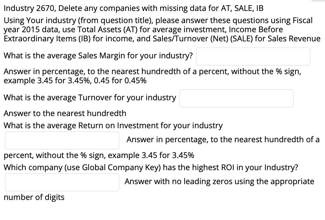 Industry 2670, Delete any companies with missing data for AT, SALE, IB
Using Your industry (from question title), please answer these questions using Fiscal
year 2015 data, use Total Assets (AT) for average investment, Income Before
Extraordinary Items (IB) for income, and Sales/Turnover (Net) (SALE) for Sales Revenue
What is the average Sales Margin for your industry?
Answer in percentage, to the nearest hundredth of a percent, without the % sign,
example 3.45 for 3.45%, 0.45 for 0.45%
What is the average Turnover for your industry
Answer to the nearest hundredth
What is the average Return on Investment for your industry
Answer in per
tage, to the nearest hundredth of a
percent, without the % sign, example 3.45 for 3.45%
Which company (use Global Company Key) has the highest ROI in your Industry?
Answer with no leading zeros using the appropriate
number of digits
