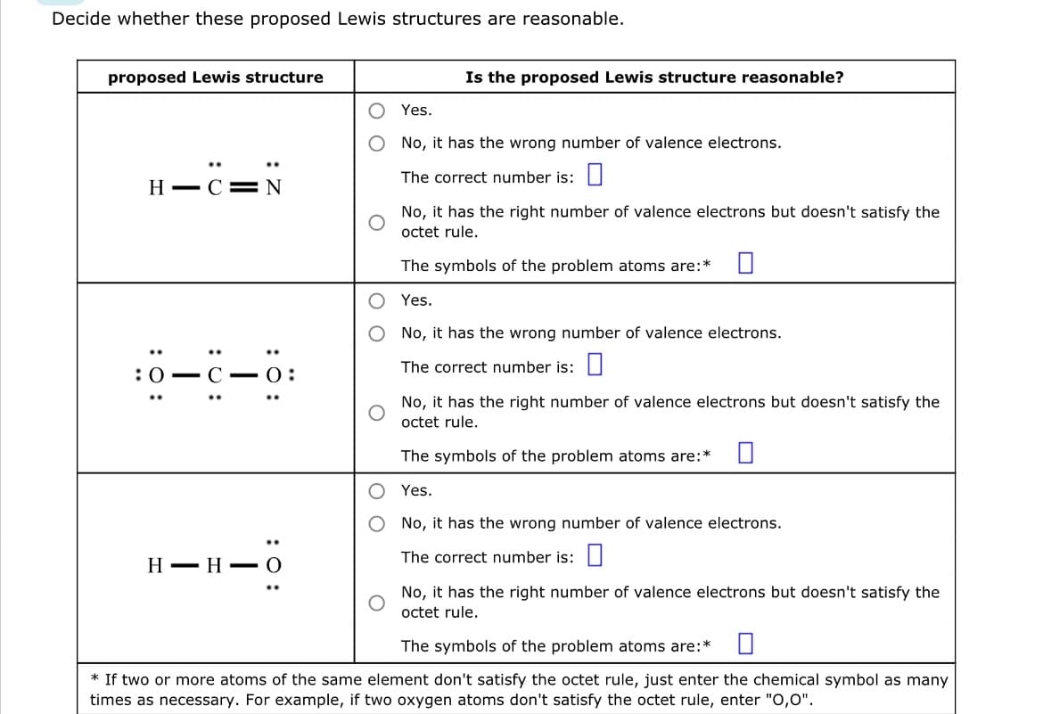 Decide whether these proposed Lewis structures are reasonable.
proposed Lewis structure
HC N
:0-C-0:
:O:
H HO
Is the proposed Lewis structure reasonable?
Yes.
No, it has the wrong number of valence electrons.
The correct number is:
No, it has the right number of valence electrons but doesn't satisfy the
octet rule.
The symbols of the problem atoms are:*
Yes.
No, it has the wrong number of valence electrons.
The correct number is:
No, it has the right number of valence electrons but doesn't satisfy the
octet rule.
The symbols of the problem atoms are:*
Yes.
No, it has the wrong number of valence electrons.
The correct number is:
No, it has the right number of valence electrons but doesn't satisfy the
octet rule.
The symbols of the problem atoms are:*
* If two or more atoms of the same element don't satisfy the octet rule, just enter the chemical symbol as many
times as necessary. For example, if two oxygen atoms don't satisfy the octet rule, enter "O,0".