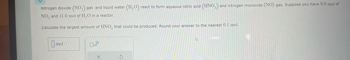 Nitrogen dioxide (NO₂) gas and liquid water.
NO₂ and 11.0 mol of H₂O in a reactor.
Calculate the largest amount of HNO3 that could be produced. Round your answer to the nearest 0.1 mol.
mol
X
(H₂O) react to form aqueous nitric acid (HNO3) and nitrogen monoxide (NO) gas. Suppose you have 9.0 mol of
S
D