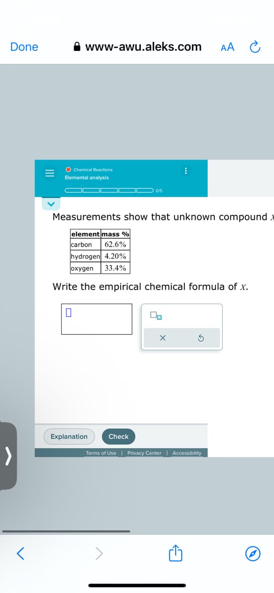 Done
=
www-awu.aleks.com
O Chemical Reactions
Elemental analysis
Explanation
10/5
Check
Measurements show that unknown compound x
element mass %
carbon 62.6%
hydrogen 4.20%
oxygen 33.4%
Write the empirical chemical formula of x.
⠀
00
Terms of Use | Privacy Center | Accessibility
AA
M