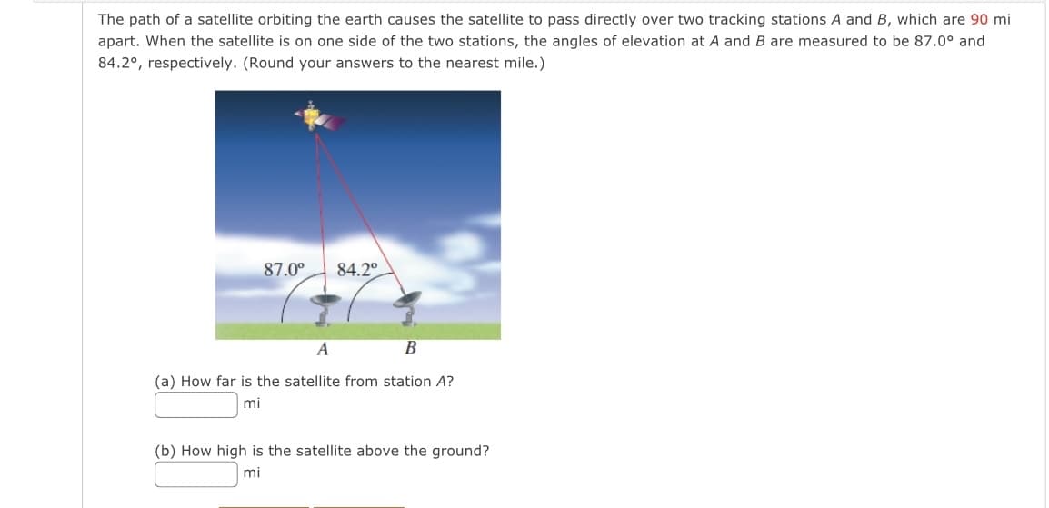 The path of a satellite orbiting the earth causes the satellite to pass directly over two tracking stations A and B, which are 90 mi
apart. When the satellite is on one side of the two stations, the angles of elevation at A and B are measured to be 87.0° and
84.2°, respectively. (Round your answers to the nearest mile.)
87.0⁰
84.2°
A
B
(a) How far is the satellite from station A?
mi
(b) How high is the satellite above the ground?
mi